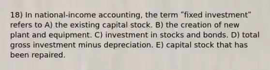 18) In national-income accounting, the term ʺfixed investmentʺ refers to A) the existing capital stock. B) the creation of new plant and equipment. C) investment in stocks and bonds. D) total gross investment minus depreciation. E) capital stock that has been repaired.