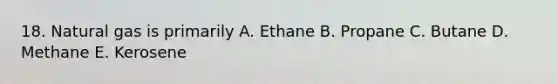 18. Natural gas is primarily A. Ethane B. Propane C. Butane D. Methane E. Kerosene