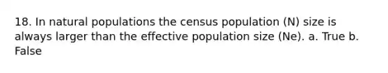 18. In natural populations the census population (N) size is always larger than the effective population size (Ne). a. True b. False