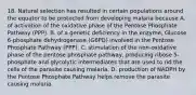 18. Natural selection has resulted in certain populations around the equator to be protected from developing malaria because A. of activation of the oxidative phase of the Pentose Phosphate Pathway (PPP). B. of a genetic deficiency in the enzyme, Glucose 6-phosphate dehydrogenase (G6PD) involved in the Pentose Phosphate Pathway (PPP). C. stimulation of the non-oxidative phase of the pentose phosphate pathway, producing ribose 5-phosphate and glycolytic intermediates that are used to rid the cells of the parasite causing malaria. D. production of NADPH by the Pentose Phosphate Pathway helps remove the parasite causing malaria.