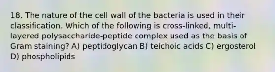 18. The nature of the cell wall of the bacteria is used in their classification. Which of the following is cross-linked, multi-layered polysaccharide-peptide complex used as the basis of Gram staining? A) peptidoglycan B) teichoic acids C) ergosterol D) phospholipids