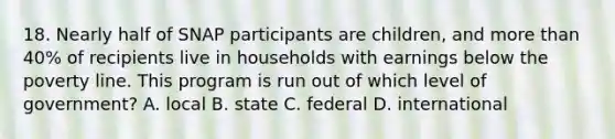 18. Nearly half of SNAP participants are children, and more than 40% of recipients live in households with earnings below the poverty line. This program is run out of which level of government? A. local B. state C. federal D. international