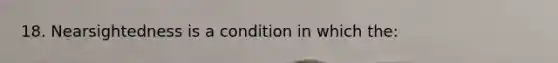 18. Nearsightedness is a condition in which the: