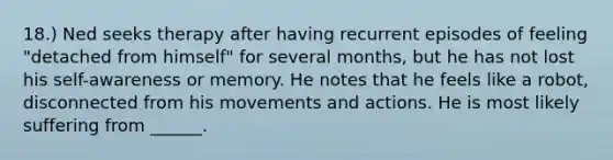 18.) Ned seeks therapy after having recurrent episodes of feeling "detached from himself" for several months, but he has not lost his self-awareness or memory. He notes that he feels like a robot, disconnected from his movements and actions. He is most likely suffering from ______.