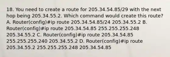 18. You need to create a route for 205.34.54.85/29 with the next hop being 205.34.55.2. Which command would create this route? A. Router(config)#ip route 205.34.54.85/24 205.34.55.2 B. Router(config)#ip route 205.34.54.85 255.255.255.248 205.34.55.2 C. Router(config)#ip route 205.34.54.85 255.255.255.240 205.34.55.2 D. Router(config)#ip route 205.34.55.2 255.255.255.248 205.34.54.85