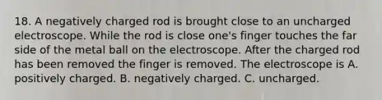 18. A negatively charged rod is brought close to an uncharged electroscope. While the rod is close one's finger touches the far side of the metal ball on the electroscope. After the charged rod has been removed the finger is removed. The electroscope is A. positively charged. B. negatively charged. C. uncharged.