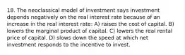 18. The neoclassical model of investment says investment depends negatively on the real interest rate because of an increase in the real interest rate: A) raises the cost of capital. B) lowers the marginal product of capital. C) lowers the real rental price of capital. D) slows down the speed at which net investment responds to the incentive to invest.