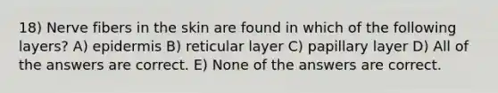 18) Nerve fibers in the skin are found in which of the following layers? A) epidermis B) reticular layer C) papillary layer D) All of the answers are correct. E) None of the answers are correct.