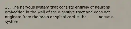 18. The nervous system that consists entirely of neurons embedded in the wall of the digestive tract and does not originate from the brain or spinal cord is the ______nervous system.