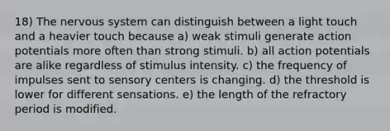 18) The nervous system can distinguish between a light touch and a heavier touch because a) weak stimuli generate action potentials more often than strong stimuli. b) all action potentials are alike regardless of stimulus intensity. c) the frequency of impulses sent to sensory centers is changing. d) the threshold is lower for different sensations. e) the length of the refractory period is modified.