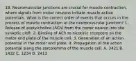 18. Neuromuscular junctions are crucial for muscle contraction, where signals from motor neurons initiate muscle action potentials. What is the correct order of events that occurs in the process of muscle contraction at the neuromuscular junction? 1. Release of acetylcholine (ACh) from the motor neuron into the synaptic cleft. 2. Binding of ACh to nicotinic receptors on the motor end plate of the muscle cell. 3. Generation of an action potential in the motor end plate. 4. Propagation of the action potential along the sarcolemma of the muscle cell. A. 3421 B. 1432 C. 1234 D. 2413