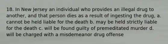 18. In New Jersey an individual who provides an illegal drug to another, and that person dies as a result of ingesting the drug, a. cannot be held liable for the death b. may be held strictly liable for the death c. will be found guilty of premeditated murder d. will be charged with a misdemeanor drug offense