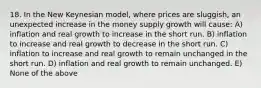 18. In the New Keynesian model, where prices are sluggish, an unexpected increase in the money supply growth will cause: A) inflation and real growth to increase in the short run. B) inflation to increase and real growth to decrease in the short run. C) inflation to increase and real growth to remain unchanged in the short run. D) inflation and real growth to remain unchanged. E) None of the above