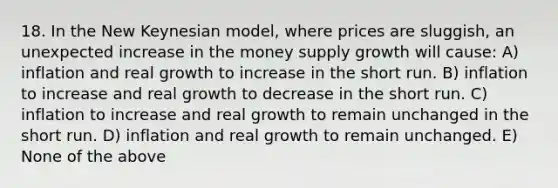 18. In the New Keynesian model, where prices are sluggish, an unexpected increase in the money supply growth will cause: A) inflation and real growth to increase in the short run. B) inflation to increase and real growth to decrease in the short run. C) inflation to increase and real growth to remain unchanged in the short run. D) inflation and real growth to remain unchanged. E) None of the above