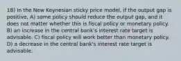 18) In the New Keynesian sticky price model, if the output gap is positive, A) some policy should reduce the output gap, and it does not matter whether this is fiscal policy or monetary policy. B) an increase in the central bank's interest rate target is advisable. C) fiscal policy will work better than monetary policy. D) a decrease in the central bank's interest rate target is advisable.