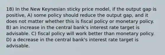 18) In the New Keynesian sticky price model, if the output gap is positive, A) some policy should reduce the output gap, and it does not matter whether this is fiscal policy or monetary policy. B) an increase in the central bank's interest rate target is advisable. C) fiscal policy will work better than monetary policy. D) a decrease in the central bank's interest rate target is advisable.