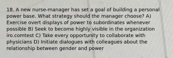 18. A new nurse-manager has set a goal of building a personal power base. What strategy should the manager choose? A) Exercise overt displays of power to subordinates whenever possible B) Seek to become highly visible in the organization iro.comtest C) Take every opportunity to collaborate with physicians D) Initiate dialogues with colleagues about the relationship between gender and power