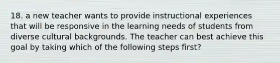 18. a new teacher wants to provide instructional experiences that will be responsive in the learning needs of students from diverse cultural backgrounds. The teacher can best achieve this goal by taking which of the following steps first?