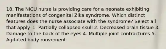 18. The NICU nurse is providing care for a neonate exhibiting manifestations of congenital Zika syndrome. Which distinct features does the nurse associate with the syndrome? Select all that apply. 1. Partially collapsed skull 2. Decreased brain tissue 3. Damage to the back of the eyes 4. Multiple joint contractures 5. Agitated body movement