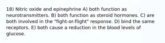 18) Nitric oxide and epinephrine A) both function as neurotransmitters. B) both function as steroid hormones. C) are both involved in the "fight-or-flight" response. D) bind the same receptors. E) both cause a reduction in <a href='https://www.questionai.com/knowledge/k7oXMfj7lk-the-blood' class='anchor-knowledge'>the blood</a> levels of glucose.