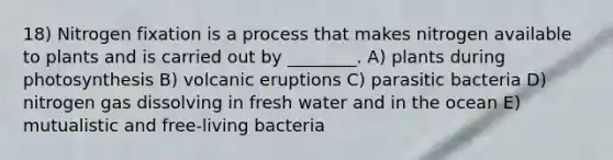 18) Nitrogen fixation is a process that makes nitrogen available to plants and is carried out by ________. A) plants during photosynthesis B) volcanic eruptions C) parasitic bacteria D) nitrogen gas dissolving in fresh water and in the ocean E) mutualistic and free-living bacteria