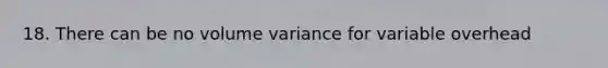 18. There can be no volume variance for variable overhead