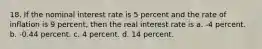 18. If the nominal interest rate is 5 percent and the rate of inflation is 9 percent, then the real interest rate is a. -4 percent. b. -0.44 percent. c. 4 percent. d. 14 percent.