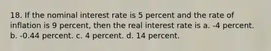 18. If the nominal interest rate is 5 percent and the rate of inflation is 9 percent, then the real interest rate is a. -4 percent. b. -0.44 percent. c. 4 percent. d. 14 percent.