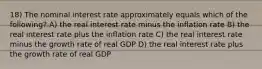 18) The nominal interest rate approximately equals which of the following? A) the real interest rate minus the inflation rate B) the real interest rate plus the inflation rate C) the real interest rate minus the growth rate of real GDP D) the real interest rate plus the growth rate of real GDP