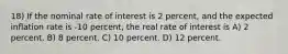 18) If the nominal rate of interest is 2 percent, and the expected inflation rate is -10 percent, the real rate of interest is A) 2 percent. B) 8 percent. C) 10 percent. D) 12 percent.