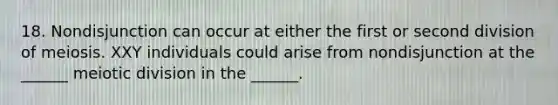 18. Nondisjunction can occur at either the first or second division of meiosis. XXY individuals could arise from nondisjunction at the ______ meiotic division in the ______.