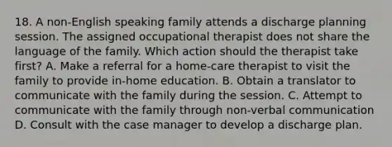 18. A non-English speaking family attends a discharge planning session. The assigned occupational therapist does not share the language of the family. Which action should the therapist take first? A. Make a referral for a home-care therapist to visit the family to provide in-home education. B. Obtain a translator to communicate with the family during the session. C. Attempt to communicate with the family through non-verbal communication D. Consult with the case manager to develop a discharge plan.