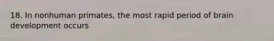 18. In nonhuman primates, the most rapid period of brain development occurs
