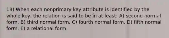 18) When each nonprimary key attribute is identified by the whole key, the relation is said to be in at least: A) second normal form. B) third normal form. C) fourth normal form. D) fifth normal form. E) a relational form.