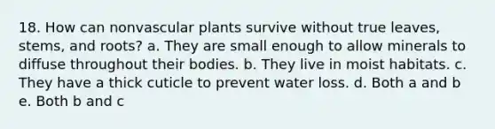 18. How can nonvascular plants survive without true leaves, stems, and roots? a. They are small enough to allow minerals to diffuse throughout their bodies. b. They live in moist habitats. c. They have a thick cuticle to prevent water loss. d. Both a and b e. Both b and c