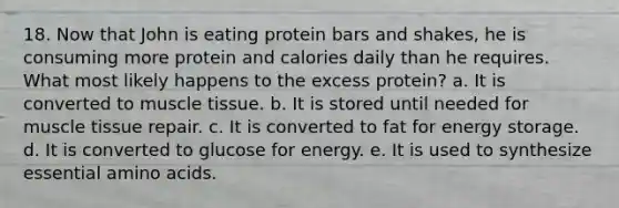 18. Now that John is eating protein bars and shakes, he is consuming more protein and calories daily than he requires. What most likely happens to the excess protein? a. It is converted to muscle tissue. b. It is stored until needed for muscle tissue repair. c. It is converted to fat for energy storage. d. It is converted to glucose for energy. e. It is used to synthesize essential amino acids.