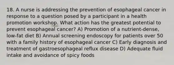 18. A nurse is addressing the prevention of esophageal cancer in response to a question posed by a participant in a health promotion workshop. What action has the greatest potential to prevent esophageal cancer? A) Promotion of a nutrient-dense, low-fat diet B) Annual screening endoscopy for patients over 50 with a family history of esophageal cancer C) Early diagnosis and treatment of gastroesophageal reflux disease D) Adequate fluid intake and avoidance of spicy foods