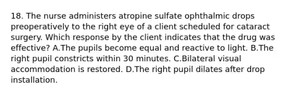 18. The nurse administers atropine sulfate ophthalmic drops preoperatively to the right eye of a client scheduled for cataract surgery. Which response by the client indicates that the drug was effective? A.The pupils become equal and reactive to light. B.The right pupil constricts within 30 minutes. C.Bilateral visual accommodation is restored. D.The right pupil dilates after drop installation.