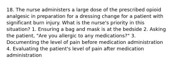 18. The nurse administers a large dose of the prescribed opioid analgesic in preparation for a dressing change for a patient with significant burn injury. What is the nurse's priority in this situation? 1. Ensuring a bag and mask is at the bedside 2. Asking the patient, "Are you allergic to any medications?" 3. Documenting the level of pain before medication administration 4. Evaluating the patient's level of pain after medication administration