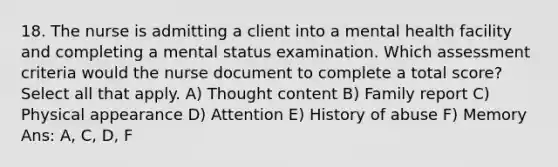 18. The nurse is admitting a client into a mental health facility and completing a mental status examination. Which assessment criteria would the nurse document to complete a total score? Select all that apply. A) Thought content B) Family report C) Physical appearance D) Attention E) History of abuse F) Memory Ans: A, C, D, F