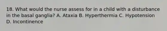 18. What would the nurse assess for in a child with a disturbance in the basal ganglia? A. Ataxia B. Hyperthermia C. Hypotension D. Incontinence