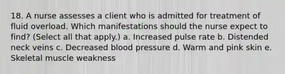 18. A nurse assesses a client who is admitted for treatment of fluid overload. Which manifestations should the nurse expect to find? (Select all that apply.) a. Increased pulse rate b. Distended neck veins c. Decreased blood pressure d. Warm and pink skin e. Skeletal muscle weakness