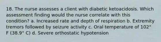 18. The nurse assesses a client with diabetic ketoacidosis. Which assessment finding would the nurse correlate with this condition? a. Increased rate and depth of respiration b. Extremity tremors followed by seizure activity c. Oral temperature of 102° F (38.9° C) d. Severe orthostatic hypotension