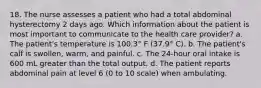 18. The nurse assesses a patient who had a total abdominal hysterectomy 2 days ago. Which information about the patient is most important to communicate to the health care provider? a. The patient's temperature is 100.3° F (37.9° C). b. The patient's calf is swollen, warm, and painful. c. The 24-hour oral intake is 600 mL greater than the total output. d. The patient reports abdominal pain at level 6 (0 to 10 scale) when ambulating.