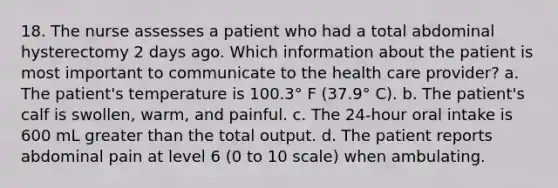 18. The nurse assesses a patient who had a total abdominal hysterectomy 2 days ago. Which information about the patient is most important to communicate to the health care provider? a. The patient's temperature is 100.3° F (37.9° C). b. The patient's calf is swollen, warm, and painful. c. The 24-hour oral intake is 600 mL greater than the total output. d. The patient reports abdominal pain at level 6 (0 to 10 scale) when ambulating.