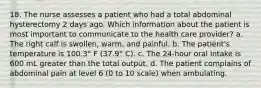 18. The nurse assesses a patient who had a total abdominal hysterectomy 2 days ago. Which information about the patient is most important to communicate to the health care provider? a. The right calf is swollen, warm, and painful. b. The patient's temperature is 100.3° F (37.9° C). c. The 24-hour oral intake is 600 mL greater than the total output. d. The patient complains of abdominal pain at level 6 (0 to 10 scale) when ambulating.