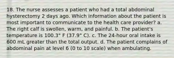 18. The nurse assesses a patient who had a total abdominal hysterectomy 2 days ago. Which information about the patient is most important to communicate to the health care provider? a. The right calf is swollen, warm, and painful. b. The patient's temperature is 100.3° F (37.9° C). c. The 24-hour oral intake is 600 mL greater than the total output. d. The patient complains of abdominal pain at level 6 (0 to 10 scale) when ambulating.