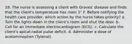 18. The nurse is assessing a client with Graves' disease and finds that the client's temperature has risen 1° F. Before notifying the health care provider, which action by the nurse takes priority? a. Turn the lights down in the client's room and shut the door. b. Call for an immediate electrocardiogram (ECG). c. Calculate the client's apical-radial pulse deficit. d. Administer a dose of acetaminophen (Tylenol).