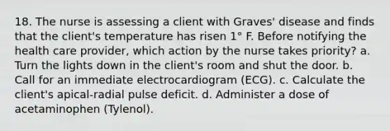 18. The nurse is assessing a client with Graves' disease and finds that the client's temperature has risen 1° F. Before notifying the health care provider, which action by the nurse takes priority? a. Turn the lights down in the client's room and shut the door. b. Call for an immediate electrocardiogram (ECG). c. Calculate the client's apical-radial pulse deficit. d. Administer a dose of acetaminophen (Tylenol).