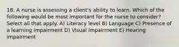 18. A nurse is assessing a client's ability to learn. Which of the following would be most important for the nurse to consider? Select all that apply. A) Literacy level B) Language C) Presence of a learning impairment D) Visual impairment E) Hearing impairment